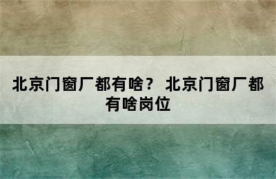 北京门窗厂都有啥？ 北京门窗厂都有啥岗位